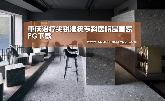 重庆治疗尖锐湿疣专科医院是哪家_PG下载(图1) PG棋牌