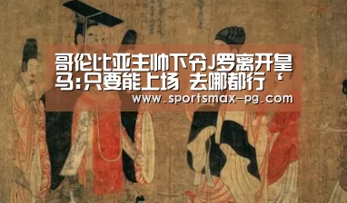 哥伦比亚主帅下令J罗离开皇马:只要能上场 去哪都行‘PG电竞APP’(图3) PG电竞APP